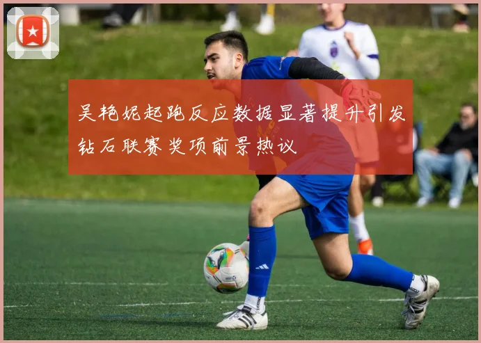吴艳妮起跑反应数据显著提升引发钻石联赛奖项前景热议